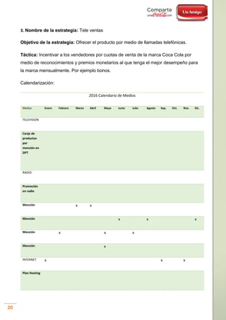 20
3. Nombre de la estrategia: Tele ventas
Objetivo de la estrategia: Ofrecer el producto por medio de llamadas telefónicas.
Táctica: Incentivar a los vendedores por cuotas de venta de la marca Coca Cola por
medio de reconocimientos y premios monetarios al que tenga el mejor desempeño para
la marca mensualmente. Por ejemplo bonos.
Calendarización:
2016 Calendario de Medios
Medios Enero Febrero Marzo Abril Mayo Junio Julio Agosto Sep. Oct. Nov. Dic.
TELEVISION
Canje de
productos
por
mención en
DPT
RADIO
Promoción
en radio
Mención x x
Mención x x x
Mención x x x
Mención x
INTERNET x x x
Plan Hosting
 