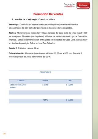 26
Promoción De Ventas
1. Nombre de la estrategia: Colecciona y Gana
Estrategia: Consistirá en regalar Altavoces (mini spakers) en establecimientos
seleccionados de San Salvador por medio de los vendedores asignados.
Táctica: Al momento de recolectar 10 latas doradas de Coca Cola de 12 oz más $10.00
se entregaran Altavoces (mini spakers), al frente de estas traerán el logo de Coca Cola
impreso, Estas únicamente serán entregadas en depósitos de Coca Cola autorizados y
en tiendas de prestigio. Aplica en todo San Salvador.
Precio: $ 0.50 ctvs. Lata de 12 oz.
Calendarización: Únicamente de lunes a sábados 10:00 am a 5:00 pm. Durante 6
meses seguidos de Junio a Diciembre del 2016.
PRESUPUESTO
Cantidad Unidad Total
1,100 Altavoces (mini
spakers)
$ 15.00 $ 16,500
TOTAL $ 16,500
 