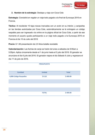 28
2. Nombre de la estrategia: Destapa y viaja con Coca Cola
Estrategia: Consistirá en regalar un viaje todo pagado a la final de Eurocopa 2016 en
Francia.
Táctica: Al recolectar 10 tapa roscas marcadas con un avión en su interior, y canjearlas
en las tiendas autorizadas por Coca Cola, automáticamente se le entregara un código
raspable para ser ingresado vía online en la página oficial de Coca Cola, a partir de ese
momento el usuario queda participando a un viaje todo pagado a la Eurocopa 2016 en
Francia el día 10 de Julio del 2016
Precio: $ 1.90 presentación de 2.5 litros botella reciclable
Calendarización: Las fechas de canje se harán de lunes a sábados de 9:00am a
5:00pm. Aplica únicamente desde el 1 de junio hasta el 5 julio del 2016. El ganador se
anunciara el día 6 julio del 2016. El ganador viajara el día Sábado 9 Julio y regresara el
día 11 de julio de 2016.
PRESUPUESTO
Cantidad Unidad Total
4,000 Código Raspadles $ 0.10 $ 400.00
TOTAL $ 400.00
 