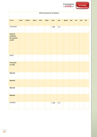 29
2016 Calendario de Medios
Medios Enero Febrero Marzo Abril Mayo Junio Julio Agosto Sep. Oct. Nov. Dic.
TELEVISION 1-30 1-5
Canje de
productos
por mención
en DPT
RADIO
Promoción
en radio
Mención
Mención
Mención
Mención
INTERNET 1-30 1-5
 
