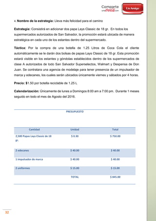 32
4. Nombre de la estrategia: Lleva más felicidad para el camino
Estrategia: Consistirá en adicionar dos papa Lays Classic de 18 gr. En todos los
supermercados autorizados de San Salvador, la promoción estará ubicada de manera
estratégica en cada uno de los estantes dentro del supermercado.
Táctica: Por la compra de una botella de 1.25 Litros de Coca Cola el cliente
automáticamente se le darán dos bolsas de papas Lays Classic de 18 gr. Esta promoción
estará visible en los estantes y góndolas establecidos dentro de los supermercados de
clase A autorizados de todo San Salvador Superselectos, Walmart y Despensa de Don
Juan. Se contratara una agencia de modelaje para tener presencia de un impulsador de
marca y edecanes, los cuales serán ubicados únicamente viernes y sábados por 4 horas.
Precio: $1.50 por botella reciclable de 1.25 L
Calendarización: Únicamente de lunes a Domingos 8:00 am a 7:00 pm. Durante 1 meses
seguido en todo el mes de Agosto del 2016.
PRESUPUESTO
Cantidad Unidad Total
2,500 Papas Lays Classic de 18
gr.
$ 0.30 $ 750.00
2 edecanes $ 40.00 $ 40.00
1 impulsador de marca $ 40.00 $ 40.00
2 uniformes $ 15.00 $ 15.00
TOTAL $ 845.00
 