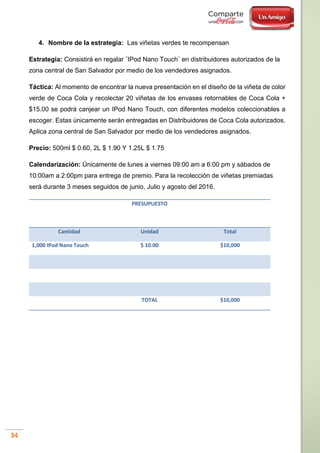 34
4. Nombre de la estrategia: Las viñetas verdes te recompensan
Estrategia: Consistirá en regalar ¨IPod Nano Touch¨ en distribuidores autorizados de la
zona central de San Salvador por medio de los vendedores asignados.
Táctica: Al momento de encontrar la nueva presentación en el diseño de la viñeta de color
verde de Coca Cola y recolectar 20 viñetas de los envases retornables de Coca Cola +
$15.00 se podrá canjear un IPod Nano Touch, con diferentes modelos coleccionables a
escoger. Estas únicamente serán entregadas en Distribuidores de Coca Cola autorizados.
Aplica zona central de San Salvador por medio de los vendedores asignados.
Precio: 500ml $ 0.60, 2L $ 1.90 Y 1.25L $ 1.75
Calendarización: Únicamente de lunes a viernes 09:00 am a 6:00 pm y sábados de
10:00am a 2:00pm para entrega de premio. Para la recolección de viñetas premiadas
será durante 3 meses seguidos de junio, Julio y agosto del 2016.
PRESUPUESTO
Cantidad Unidad Total
1,000 IPod Nano Touch $ 10.00 $10,000
TOTAL $10,000
 