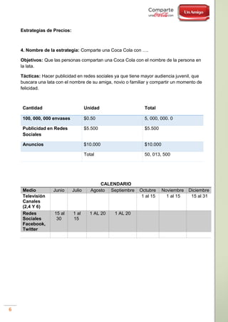 6
Estrategias de Precios:
4. Nombre de la estrategia: Comparte una Coca Cola con ….
Objetivos: Que las personas compartan una Coca Cola con el nombre de la persona en
la lata.
Tácticas: Hacer publicidad en redes sociales ya que tiene mayor audiencia juvenil, que
buscara una lata con el nombre de su amiga, novio o familiar y compartir un momento de
felicidad.
Cantidad Unidad Total
100, 000, 000 envases $0.50 5, 000, 000. 0
Publicidad en Redes
Sociales
$5.500 $5.500
Anuncios $10.000 $10.000
Total 50, 013, 500
CALENDARIO
Medio Junio Julio Agosto Septiembre Octubre Noviembre Diciembre
Televisión
Canales
(2,4 Y 6)
1 al 15 1 al 15 15 al 31
Redes
Sociales
Facebook,
Twitter
15 al
30
1 al
15
1 AL 20 1 AL 20
 