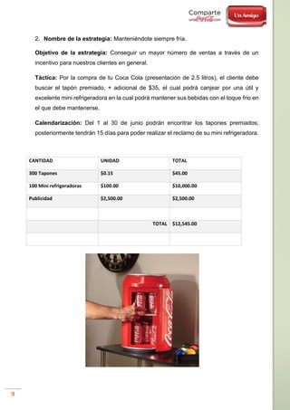 9
2. Nombre de la estrategia: Manteniéndote siempre fría.
Objetivo de la estrategia: Conseguir un mayor número de ventas a través de un
incentivo para nuestros clientes en general.
Táctica: Por la compra de tu Coca Cola (presentación de 2.5 litros), el cliente debe
buscar el tapón premiado, + adicional de $35, el cual podrá canjear por una útil y
excelente mini refrigeradora en la cual podrá mantener sus bebidas con el toque frio en
el que debe mantenerse.
Calendarización: Del 1 al 30 de junio podrán encontrar los tapones premiados;
posteriormente tendrán 15 días para poder realizar el reclamo de su mini refrigeradora.
CANTIDAD UNIDAD TOTAL
300 Tapones $0.15 $45.00
100 Mini refrigeradoras $100.00 $10,000.00
Publicidad $2,500.00 $2,500.00
TOTAL $12,545.00
 