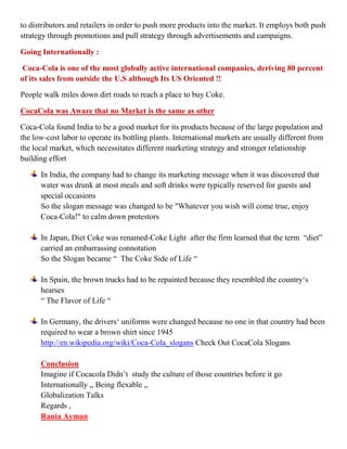 to distributors and retailers in order to push more products into the market. It employs both push
strategy through promotions and pull strategy through advertisements and campaigns.

Going Internationally :

Coca-Cola is one of the most globally active international companies, deriving 80 percent
of its sales from outside the U.S although Its US Oriented !!

People walk miles down dirt roads to reach a place to buy Coke.

CocaCola was Aware that no Market is the same as other

Coca-Cola found India to be a good market for its products because of the large population and
the low-cost labor to operate its bottling plants. International markets are usually different from
the local market, which necessitates different marketing strategy and stronger relationship
building effort

      In India, the company had to change its marketing message when it was discovered that
      water was drunk at most meals and soft drinks were typically reserved for guests and
      special occasions
      So the slogan message was changed to be "Whatever you wish will come true, enjoy
      Coca-Cola!" to calm down protestors

      In Japan, Diet Coke was renamed-Coke Light after the firm learned that the term “diet”
      carried an embarrassing connotation
      So the Slogan became “ The Coke Side of Life “

      In Spain, the brown trucks had to be repainted because they resembled the country„s
      hearses
      “ The Flavor of Life “

      In Germany, the drivers„ uniforms were changed because no one in that country had been
      required to wear a brown shirt since 1945
      http://en.wikipedia.org/wiki/Coca-Cola_slogans Check Out CocaCola Slogans

      Conclusion
      Imagine if Cocacola Didn‟t study the culture of those countries before it go
      Internationally ,, Being flexable ,,
      Globalization Talks
      Regards ,
      Rania Ayman
 