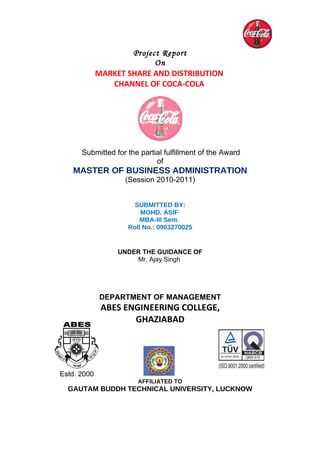 Project Report
                     On
       MARKET SHARE AND DISTRIBUTION
          CHANNEL OF COCA-COLA




   Submitted for the partial fulfillment of the Award
                          of
 MASTER OF BUSINESS ADMINISTRATION
                (Session 2010-2011)


                   SUBMITTED BY:
                     MOHD. ASIF
                     MBA-III Sem.
                 Roll No.: 0903270025


              UNDER THE GUIDANCE OF
                  Mr. Ajay Singh




        DEPARTMENT OF MANAGEMENT
        ABES ENGINEERING COLLEGE,
               GHAZIABAD




                    AFFILIATED TO
GAUTAM BUDDH TECHNICAL UNIVERSITY, LUCKNOW
 