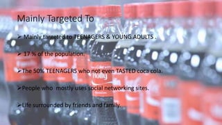 Mainly Targeted To
 Mainly targeted to TEENAGERS & YOUNG ADULTS .
 17 % of the population.
The 50% TEENAGERS who not even TASTED coca cola.
People who mostly uses social networking sites.
Life surrounded by friends and family.
 