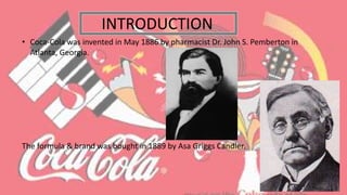 • Coca-Cola was invented in May 1886 by pharmacist Dr. John S. Pemberton in
Atlanta, Georgia.
The formula & brand was bought in 1889 by Asa Griggs Candler.
INTRODUCTION
 