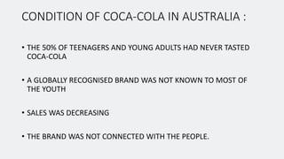 CONDITION OF COCA-COLA IN AUSTRALIA :
• THE 50% OF TEENAGERS AND YOUNG ADULTS HAD NEVER TASTED
COCA-COLA
• A GLOBALLY RECOGNISED BRAND WAS NOT KNOWN TO MOST OF
THE YOUTH
• SALES WAS DECREASING
• THE BRAND WAS NOT CONNECTED WITH THE PEOPLE.
 