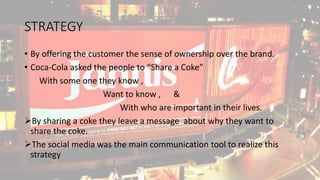 STRATEGY
• By offering the customer the sense of ownership over the brand.
• Coca-Cola asked the people to “Share a Coke”
With some one they know ,
Want to know , &
With who are important in their lives.
By sharing a coke they leave a message about why they want to
share the coke.
The social media was the main communication tool to realize this
strategy
 