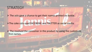 STRATEGY
 The aslo gave a chance to get their names printed on bottle.
The coke cola used FACEBOKK and TWITTER as social media.
 The involved the consumer in the product by using the customers
first names.
 