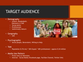 TARGET AUDIENCE
• Demography
• Indians, Bangladeshi,
Pakistanis in UAE
• Young adults
• Professionals
• Subliminally labours
• Geography
• UAE
• Psychographic
• Social people, Benevolent, Willing to Help
• TAM
• Population (5.76 mn) * 30% Expats * 40% professional = approx 0.24 million
• Media Use Pattern
• Prime time on Television
• Internet – Social Media (Facebook page, YouTube Channel, Twitter link)
 