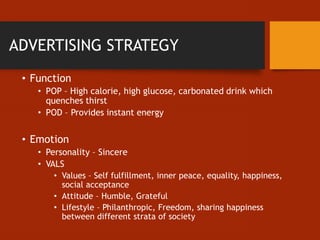 ADVERTISING STRATEGY
• Function
• POP – High calorie, high glucose, carbonated drink which
quenches thirst
• POD – Provides instant energy
• Emotion
• Personality – Sincere
• VALS
• Values – Self fulfillment, inner peace, equality, happiness,
social acceptance
• Attitude – Humble, Grateful
• Lifestyle – Philanthropic, Freedom, sharing happiness
between different strata of society
 