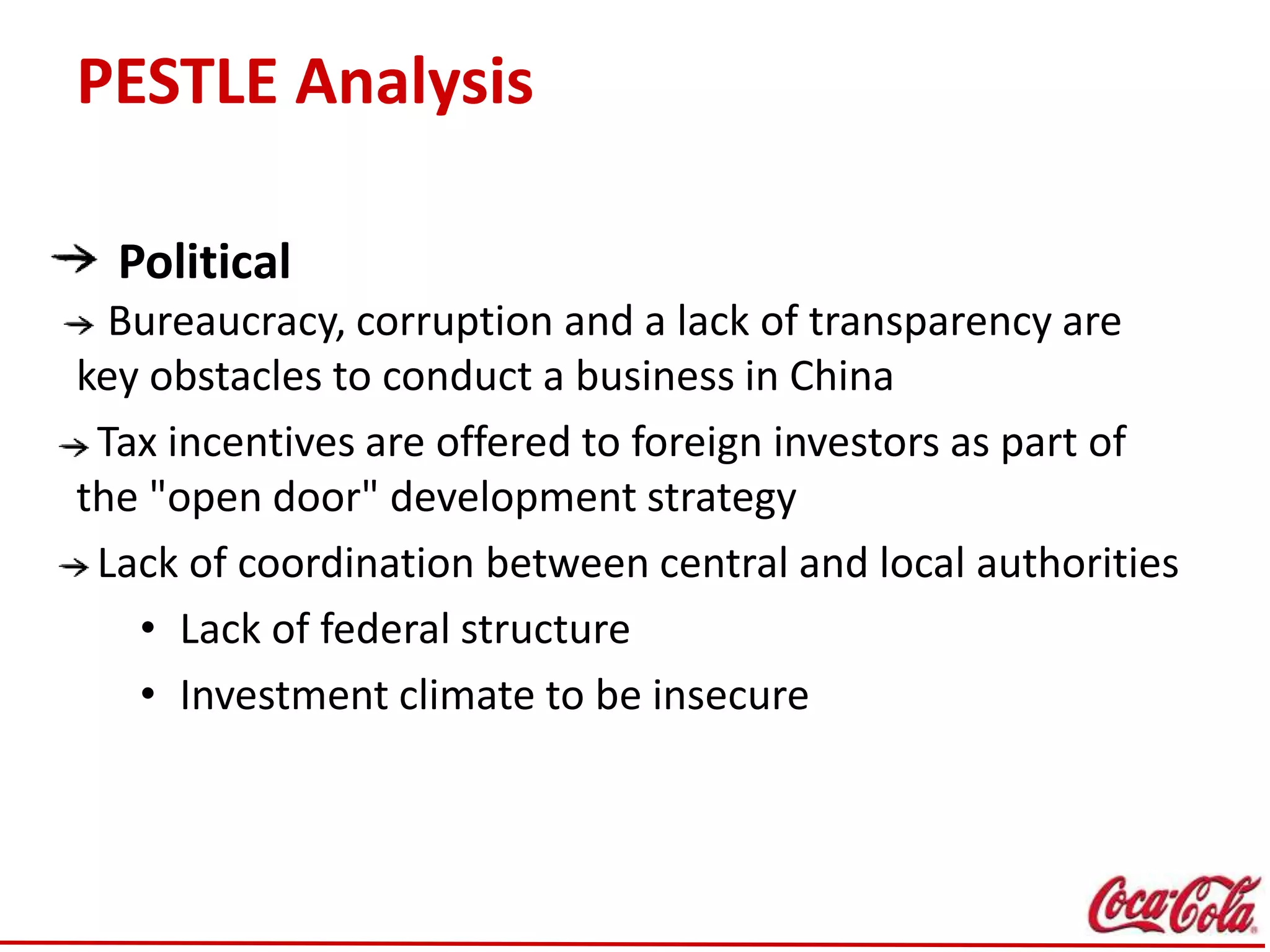 PESTLE Analysis
Political
Bureaucracy, corruption and a lack of transparency are
key obstacles to conduct a business in China
Tax incentives are offered to foreign investors as part of
the "open door" development strategy
Lack of coordination between central and local authorities
• Lack of federal structure
• Investment climate to be insecure
 