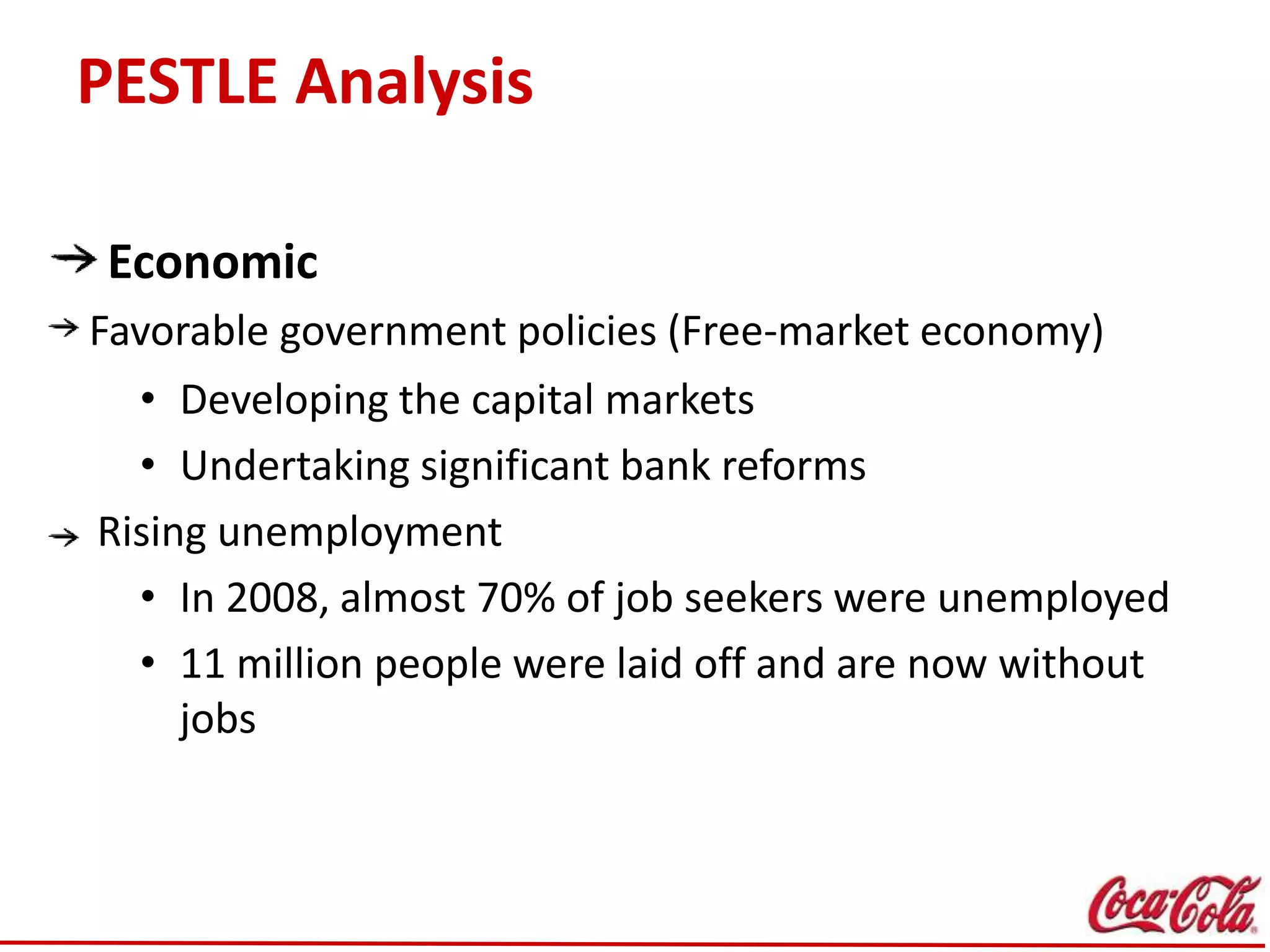 PESTLE Analysis
Economic
Favorable government policies (Free-market economy)
• Developing the capital markets
• Undertaking significant bank reforms
Rising unemployment
• In 2008, almost 70% of job seekers were unemployed
• 11 million people were laid off and are now without
jobs
 