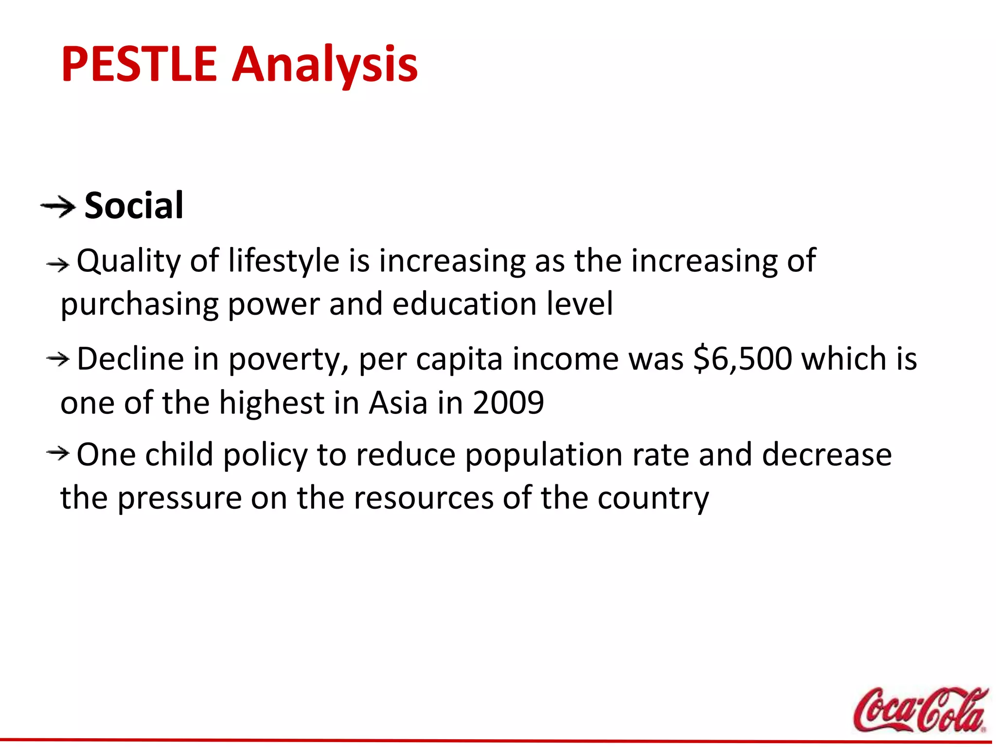 PESTLE Analysis
Social
Quality of lifestyle is increasing as the increasing of
purchasing power and education level
Decline in poverty, per capita income was $6,500 which is
one of the highest in Asia in 2009
One child policy to reduce population rate and decrease
the pressure on the resources of the country
 