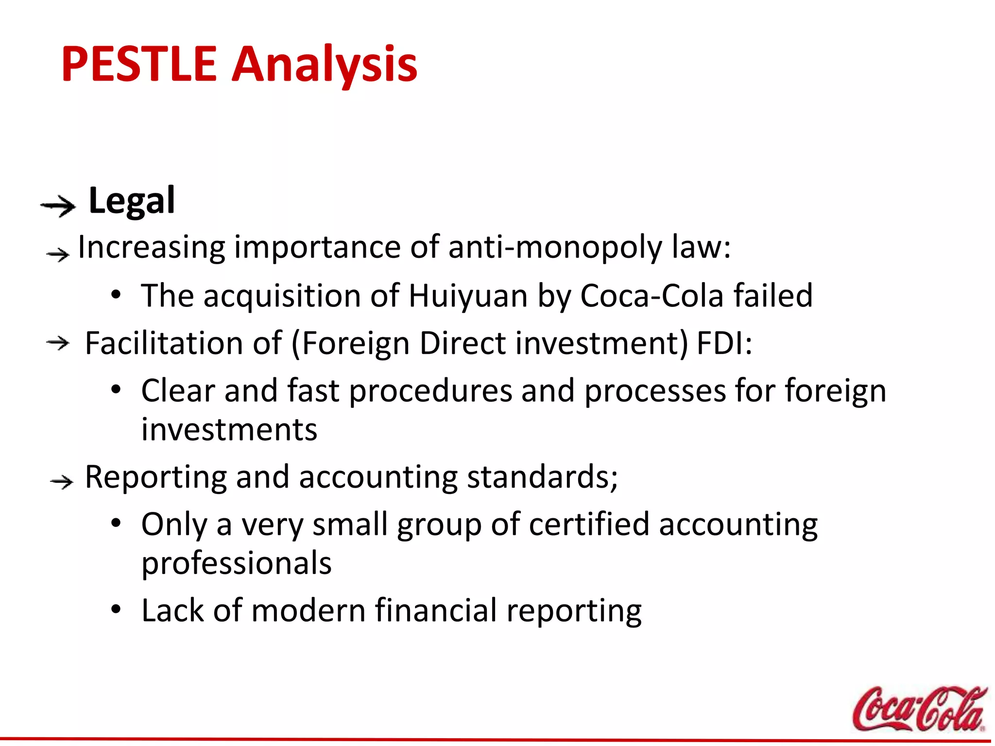 PESTLE Analysis
Legal
Increasing importance of anti-monopoly law:
• The acquisition of Huiyuan by Coca-Cola failed
Facilitation of (Foreign Direct investment) FDI:
• Clear and fast procedures and processes for foreign
investments
Reporting and accounting standards;
• Only a very small group of certified accounting
professionals
• Lack of modern financial reporting
 