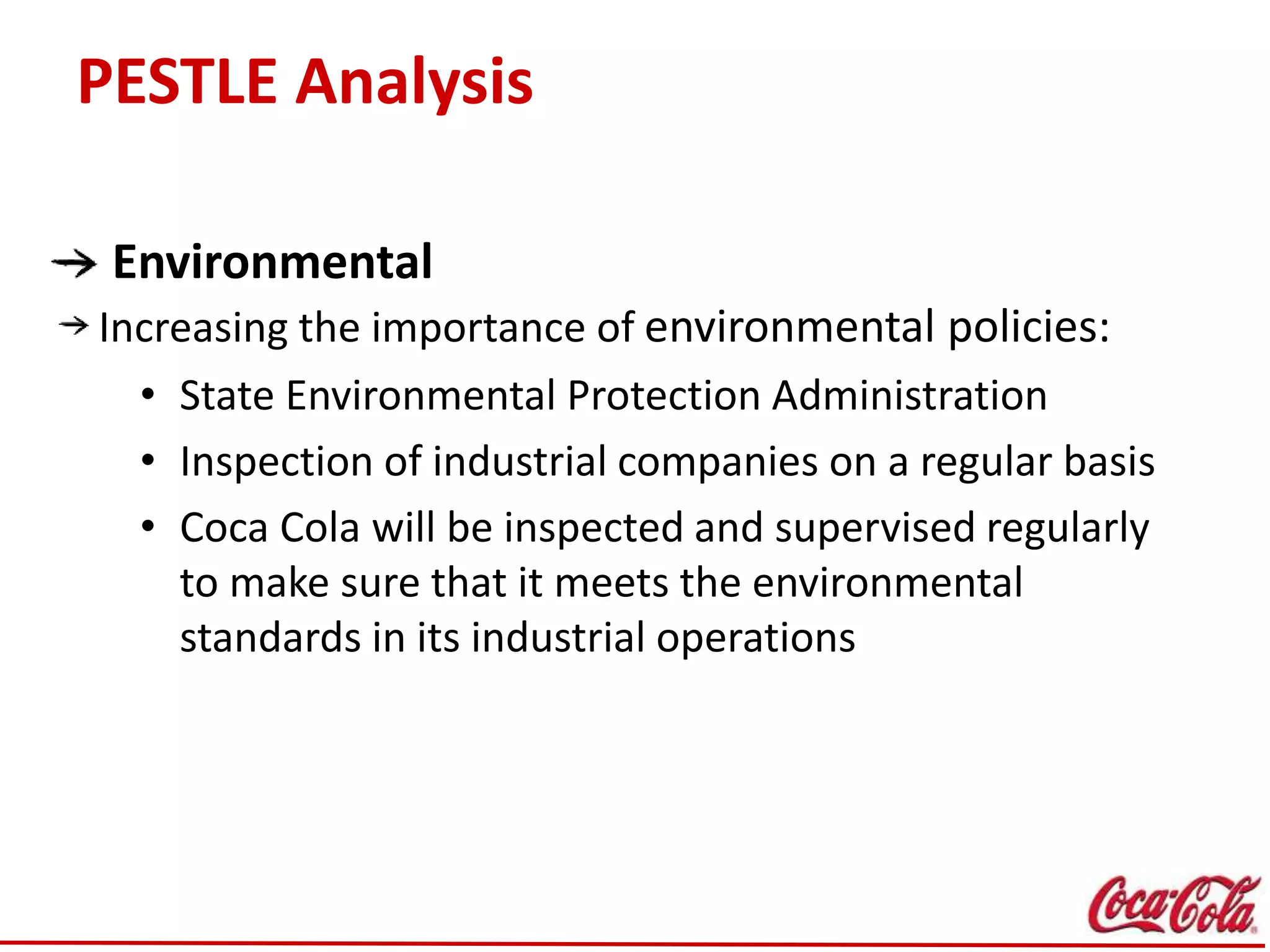 PESTLE Analysis
Environmental
Increasing the importance of environmental policies:
• State Environmental Protection Administration
• Inspection of industrial companies on a regular basis
• Coca Cola will be inspected and supervised regularly
to make sure that it meets the environmental
standards in its industrial operations
 