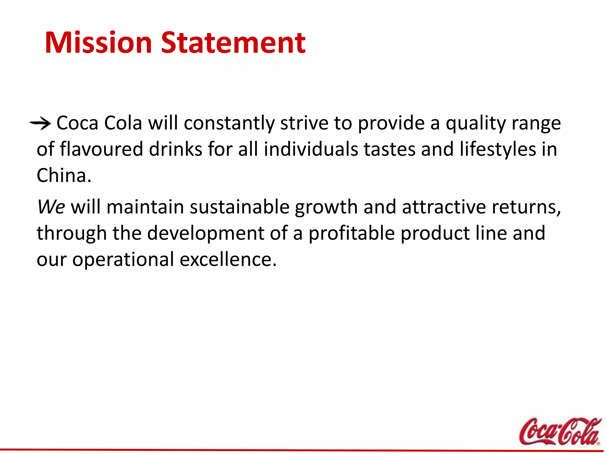 Mission Statement
Coca Cola will constantly strive to provide a quality range
of flavoured drinks for all individuals tastes and lifestyles in
China.
We will maintain sustainable growth and attractive returns,
through the development of a profitable product line and
our operational excellence.
 