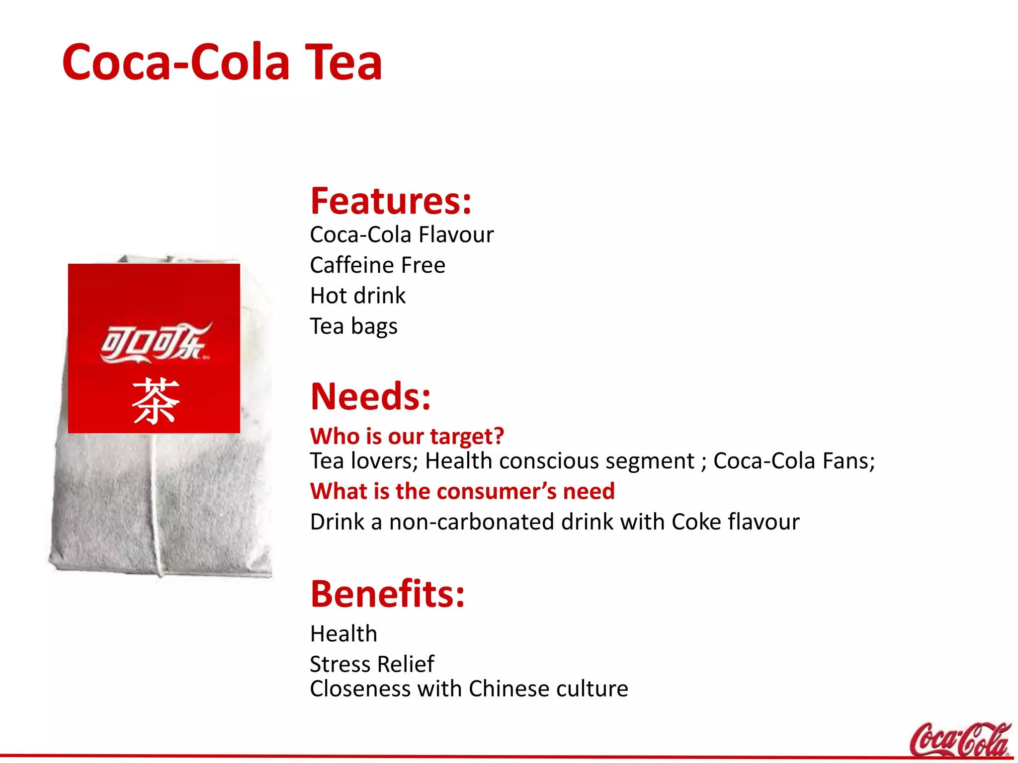 Coca-Cola Tea
Features:
Coca-Cola Flavour
Caffeine Free
Hot drink
Tea bags
Needs:
Who is our target?
Tea lovers; Health conscious segment ; Coca-Cola Fans;
What is the consumer’s need
Drink a non-carbonated drink with Coke flavour
Benefits:
Health
Stress Relief
Closeness with Chinese culture
茶
 