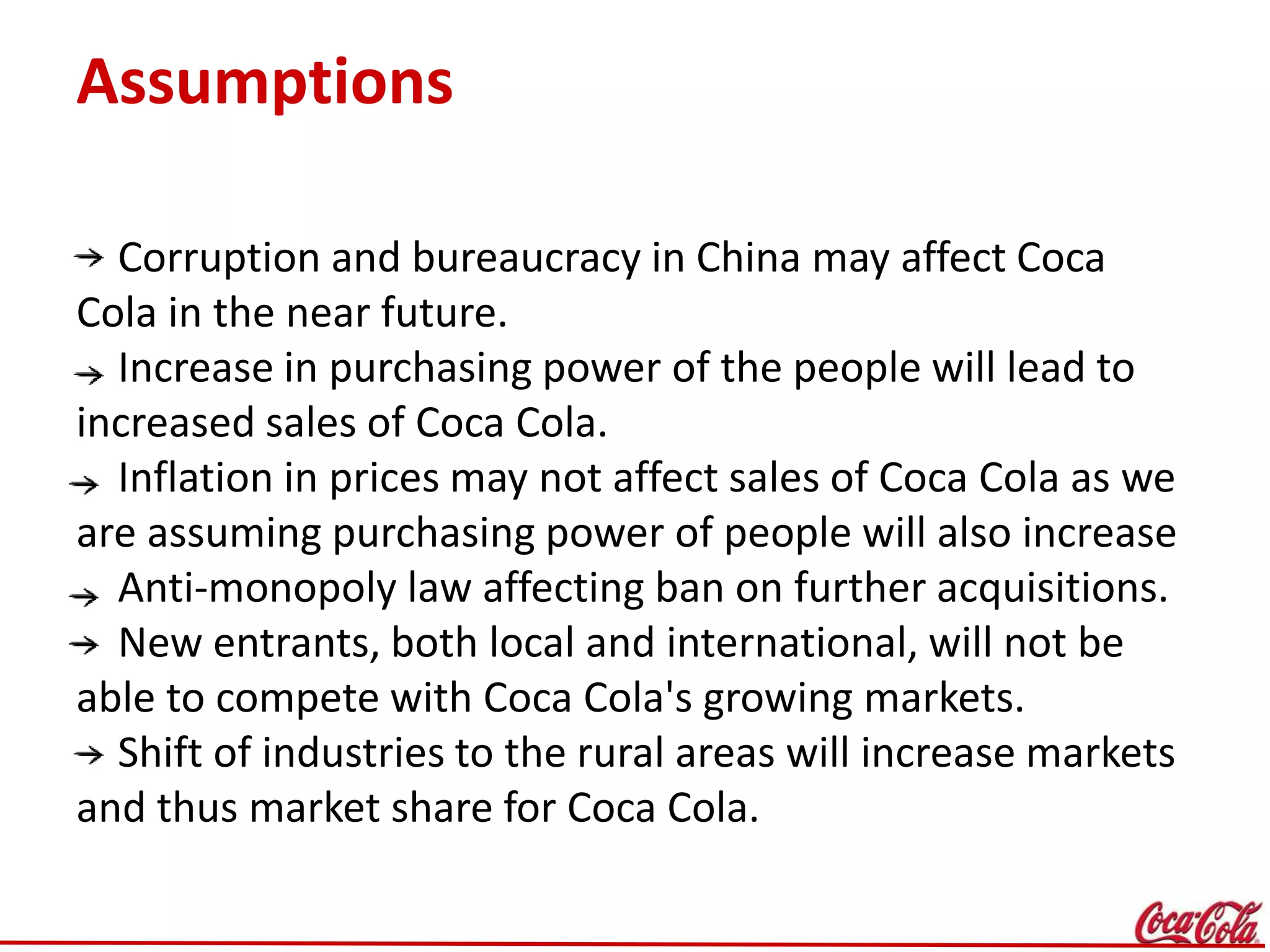 Assumptions
Corruption and bureaucracy in China may affect Coca
Cola in the near future.
Increase in purchasing power of the people will lead to
increased sales of Coca Cola.
Inflation in prices may not affect sales of Coca Cola as we
are assuming purchasing power of people will also increase
Anti-monopoly law affecting ban on further acquisitions.
New entrants, both local and international, will not be
able to compete with Coca Cola's growing markets.
Shift of industries to the rural areas will increase markets
and thus market share for Coca Cola.
 