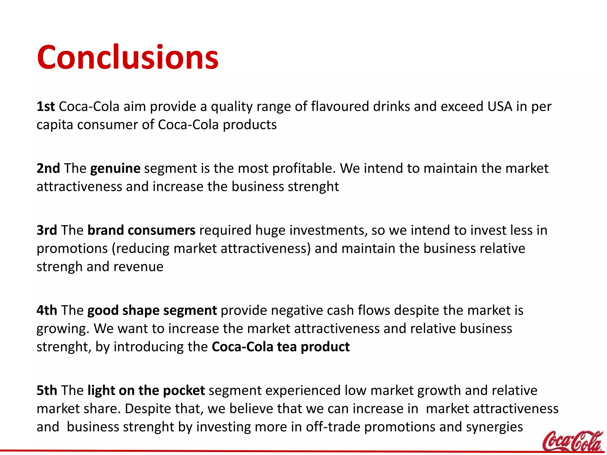 Conclusions
1st Coca-Cola aim provide a quality range of flavoured drinks and exceed USA in per
capita consumer of Coca-Cola products
2nd The genuine segment is the most profitable. We intend to maintain the market
attractiveness and increase the business strenght
3rd The brand consumers required huge investments, so we intend to invest less in
promotions (reducing market attractiveness) and maintain the business relative
strengh and revenue
4th The good shape segment provide negative cash flows despite the market is
growing. We want to increase the market attractiveness and relative business
strenght, by introducing the Coca-Cola tea product
5th The light on the pocket segment experienced low market growth and relative
market share. Despite that, we believe that we can increase in market attractiveness
and business strenght by investing more in off-trade promotions and synergies
 
