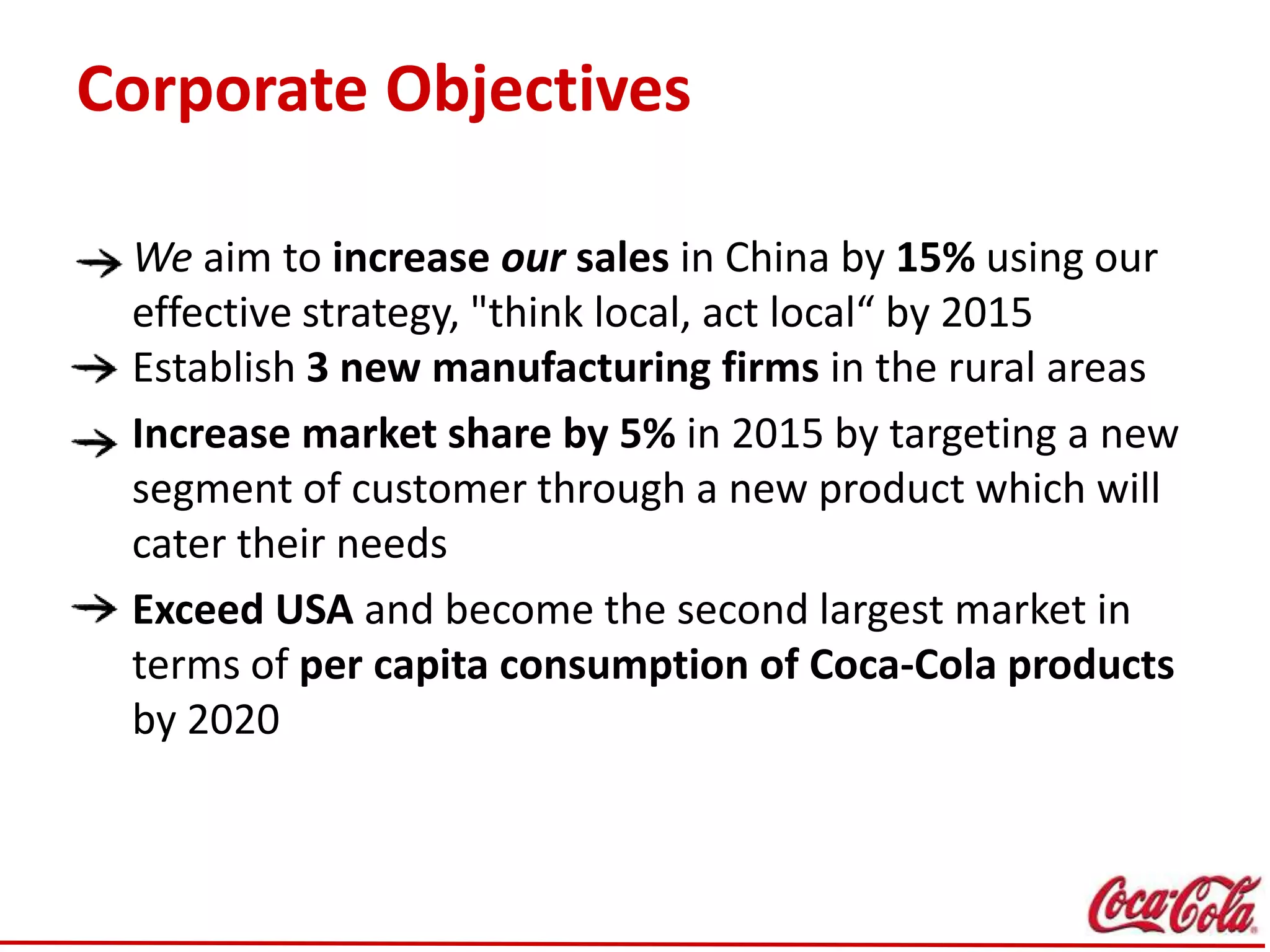 Corporate Objectives
We aim to increase our sales in China by 15% using our
effective strategy, "think local, act local“ by 2015
Establish 3 new manufacturing firms in the rural areas
Increase market share by 5% in 2015 by targeting a new
segment of customer through a new product which will
cater their needs
Exceed USA and become the second largest market in
terms of per capita consumption of Coca-Cola products
by 2020
 