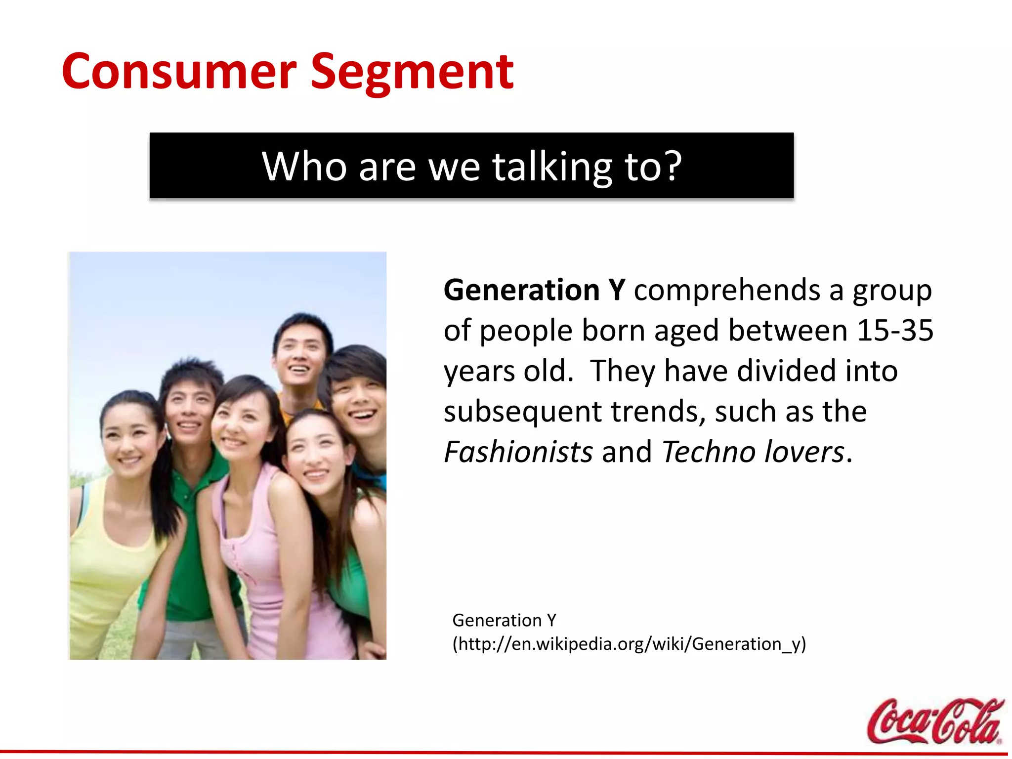 Consumer Segment
Who are we talking to?
Generation Y
(http://en.wikipedia.org/wiki/Generation_y)
Generation Y comprehends a group
of people born aged between 15-35
years old. They have divided into
subsequent trends, such as the
Fashionists and Techno lovers.
 