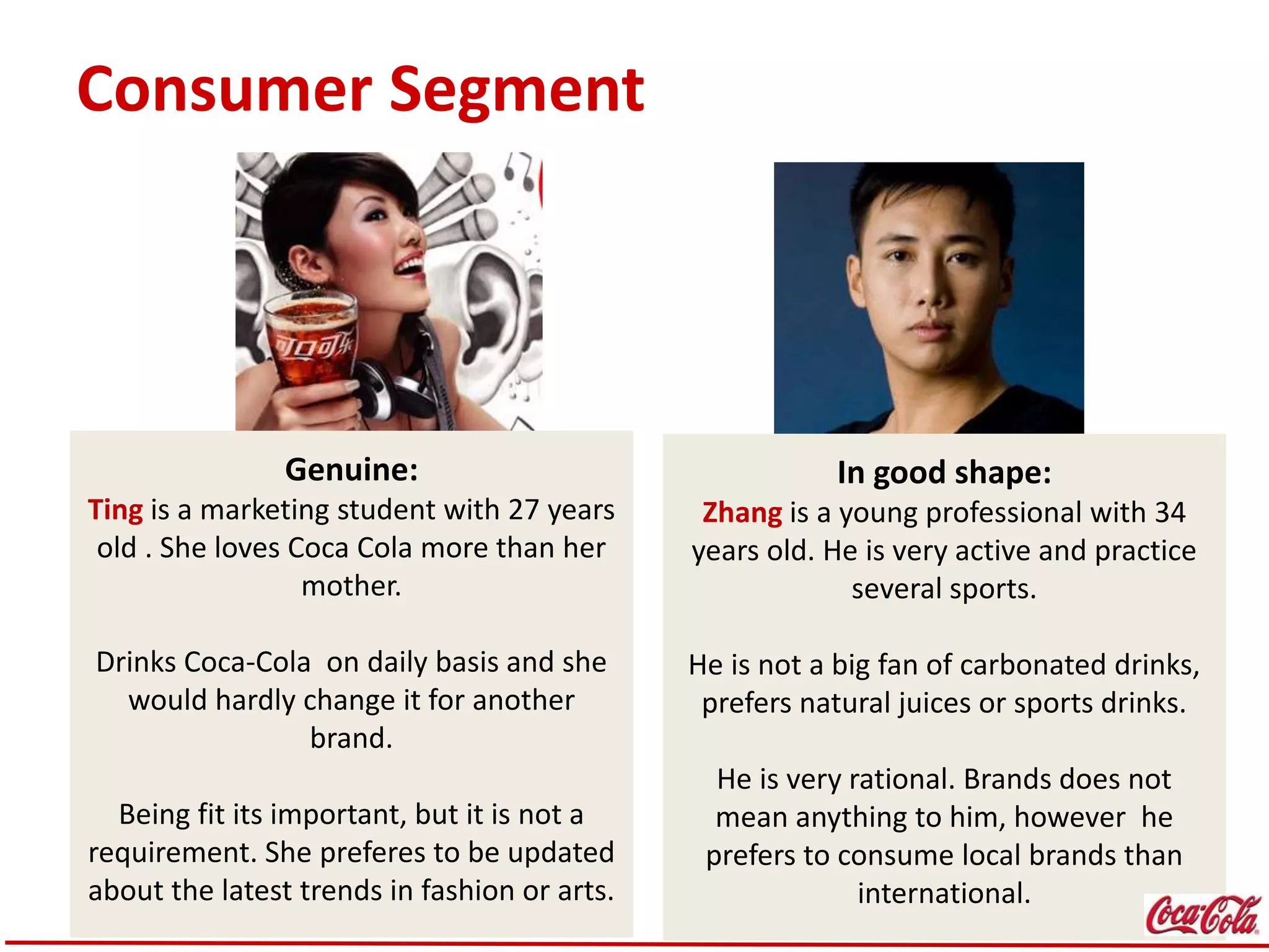 Consumer Segment
Genuine:
Ting is a marketing student with 27 years
old . She loves Coca Cola more than her
mother.
Drinks Coca-Cola on daily basis and she
would hardly change it for another
brand.
Being fit its important, but it is not a
requirement. She preferes to be updated
about the latest trends in fashion or arts.
In good shape:
Zhang is a young professional with 34
years old. He is very active and practice
several sports.
He is not a big fan of carbonated drinks,
prefers natural juices or sports drinks.
He is very rational. Brands does not
mean anything to him, however he
prefers to consume local brands than
international.
 
