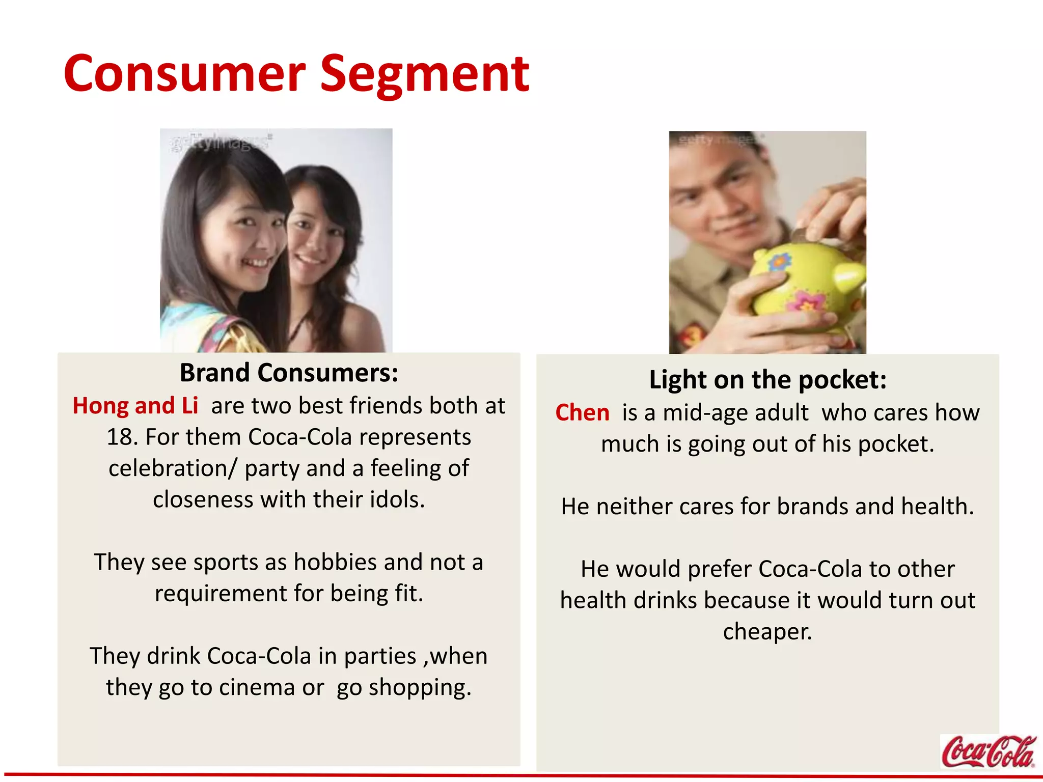 Consumer Segment
Brand Consumers:
Hong and Li are two best friends both at
18. For them Coca-Cola represents
celebration/ party and a feeling of
closeness with their idols.
They see sports as hobbies and not a
requirement for being fit.
They drink Coca-Cola in parties ,when
they go to cinema or go shopping.
Light on the pocket:
Chen is a mid-age adult who cares how
much is going out of his pocket.
He neither cares for brands and health.
He would prefer Coca-Cola to other
health drinks because it would turn out
cheaper.
 
