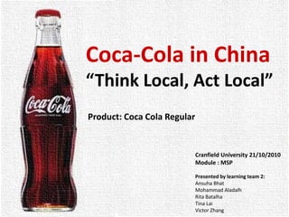 Coca-Cola in China
“Think Local, Act Local”
Product: Coca Cola Regular
Cranfield University 21/10/2010
Module : MSP
Presented by learning team 2:
Ansuha Bhat
Mohammad Aladalh
Rita Batalha
Tina Lai
Victor Zhang
 