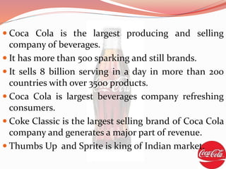 Coca Cola is the largest producing and selling
company of beverages.
 It has more than 500 sparking and still brands.
 It sells 8 billion serving in a day in more than 200
countries with over 3500 products.
 Coca Cola is largest beverages company refreshing
consumers.
 Coke Classic is the largest selling brand of Coca Cola
company and generates a major part of revenue.
 Thumbs Up and Sprite is king of Indian market.
 