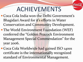 ACHIEVEMENTS
 Coca Cola India won the Delhi Government’s
Bhagidari Award for it’s efforts in Water
Conservation and Community Development.
 The World Environment Foundation (WEF)
conferred the “Golden Peacock Environment
Management Special Commendation” for the
year 2006.
 Coca Cola Worldwide had gained ISO 14001
certificate is the internationally recognized
standard of Environmental Management.
 