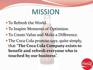  To Refresh the World.
 To Inspire Moments of Optimism.
 To Create Value and Make a Difference.
 The Coca Cola promise says, quite simply,
that “The Coca Cola Company exists to
benefit and refresh everyone who is
touched by our business”.
MISSION
 