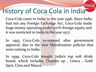 Coca-Cola came to India in the year 1956. Since India
had not any Foreign Exchange Act, Coca-Cola made
huge money operating under 100% foreign equity and
it was restricted in India in the year 1977.
In 1993 Coca-Cola re-entered after government
approval, due to the new liberalization policies that
were coming to India.
In 1999, Coca-Cola bought India’s top soft drink
brand, which includes Thumbs up , Limca , Gold
Spot, Citra and Maaza.
History of Coca Cola in India
 
