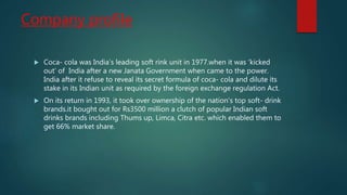 Company profile
 Coca- cola was India’s leading soft rink unit in 1977.when it was ‘kicked
out’ of India after a new Janata Government when came to the power.
India after it refuse to reveal its secret formula of coca- cola and dilute its
stake in its Indian unit as required by the foreign exchange regulation Act.
 On its return in 1993, it took over ownership of the nation’s top soft- drink
brands.it bought out for Rs3500 million a clutch of popular Indian soft
drinks brands including Thums up, Limca, Citra etc. which enabled them to
get 66% market share.
 