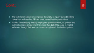 Cont.;
 The vast Indian operation comprises 25 wholly company owned bottling
operations and another 24 franchisee owned bottling operations.
 In India the company directly employees approximately 6,000 people and
indirectly creates employment for more than 125,000 people in related
industries though their vast procument,supply and distribution system.
15
 