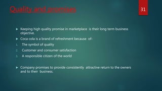 Quality and promises
 Keeping high quality promise in marketplace is their long term business
objective.
 Coca cola is a brand of refreshment because of-
1. The symbol of quality
2. Customer and consumer satisfaction
3. A responsible citizen of the world
 Company promises to provide consistently attractive return to the owners
and to their business.
31
 