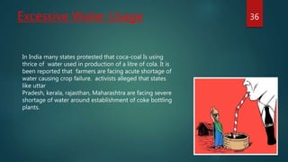 Excessive Water Usage 36
In India many states protested that coca-coal Is using
thrice of water used in production of a litre of cola. It is
been reported that farmers are facing acute shortage of
water causing crop failure. activists alleged that states
like uttar
Pradesh, kerala, rajasthan, Maharashtra are facing severe
shortage of water around establishment of coke bottling
plants.
 