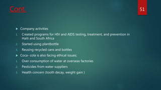 Cont.
 Company activities
1. Created programs for HIV and AIDS testing, treatment, and prevention in
Haiti and South Africa
2. Started using plantbottle
3. Reusing recycled cans and bottles
 Coca- cola is also facing ethical issues;
1. Over consumption of water at overseas factories
2. Pesticides from water suppliers
3. Health concern (tooth decay, weight gain )
51
 