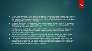  In their defense Coca – Cola and Pepsi claimed their soft drinks to be safe and conform
to all Indian and international standards. They also argued that other foodstuff like tea
and milk also contain pesticide levels higher than that permissible but only their product
was getting all the unwanted attention.
 While the arch rivals in the industry, coca cola and Pepsi worked together to prove the
CES findings to be unscientific and biased the general public seem to sympathize with
those affected by the unhealthy products.
 This became a much larger problem when the American Ambassidor to india cautioned
that the bad reports and actions against cola companies would adversely affect
American investments in India.
 Within india too there was some opposition to the move to ban the soft drinks. Their
were two parties, one against and the other for the banning of the product
 The expert committee which reviewed the CES report on its second report said ‘The
committee has concluded that based on the information and data provided earlier and
subsequently by the CES, the results obtained cannot be accepted on its face value
and data provided ‘ and a ban was not imposed
56
 