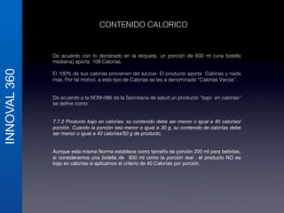 INNOVAL 360 
CONTENIDO CALORICO! 
De acuerdo con lo declarado en la etiqueta, un porción de 600 ml (una botella 
mediana) aporta 108 Calorías.! 
! 
El 100% de sus calorías provienen del azúcar. El producto aporta Calorías y nada 
mas. Por tal motivo, a este tipo de Calorías se les a denominado “Calorías Vacías”.! 
! 
! 
De acuerdo a la NOM-086 de la Secretaria de salud un producto “bajo en calorías” 
se define como:! 
! 
! 
7.7.2 Producto bajo en calorías: su contenido debe ser menor o igual a 40 calorías/ 
porción. Cuando la porción sea menor o igual a 30 g, su contenido de calorías debe 
ser menor o igual a 40 calorías/50 g de producto. 
Aunque esta misma Norma establece como tamaño de porción 200 ml para bebidas, 
si consideramos una botella de 600 ml como la porción real , el producto NO es 
bajo en calorías si aplicamos el criterio de 40 Calorías por porción. 
! 
 