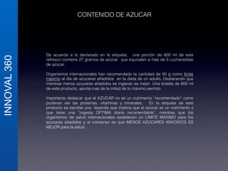 INNOVAL 360 
CONTENIDO DE AZUCAR ! 
De acuerdo a lo declarado en la etiqueta, una porción de 600 ml de este 
refresco contiene 27 gramos de azúcar que equivalen a mas de 5 cucharaditas 
de azúcar.! 
! 
Organismos internacionales han recomendado la cantidad de 50 g como limite 
máximo al día de azucares añadidos en la dieta de un adulto. Destacando que 
mientras menos azucares añadidos se ingieran es mejor. Una botella de 600 ml 
de este producto, aporta mas de la mitad de lo máximo permito. ! 
! 
Importante destacar que el AZUCAR no es un nutrimento “recomendado” como 
pudieran ser las proteínas, vitaminas y minerales. En la etiqueta de este 
producto se escribe una leyenda que implica que el azúcar es un nutrimento y 
que tiene una “ingesta OPTIMA diaria recomendable”, mientras que los 
organismos de salud internacionales establecen un LIMITE MAXIMO para los 
azucares añadidos y el consenso es que MENOS AZUCARES AÑADIDOS ES 
MEJOR para la salud.! 
! 
! 
 