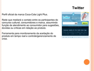 Twitter
Perfil oficial da marca Coca-Cola Light Plus.
Rede que mediará o contato entre os participantes do
concurso cultural, consumidores e marca, assumindo
função de atendimento ao consumidor para sugestões,
dúvidas ou críticas em relação ao produto.
Ferramenta para monitoramento da aceitação do
produto em tempo real e controle/gerenciamento de
crise.
 