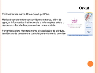 Orkut
Perfil oficial da marca Coca-Cola Light Plus.
Mediará contato entre consumidores e marca, além de
agregar informações institucionais e informações sobre o
concurso cultural e link para outras redes sociais.
Ferramenta para monitoramento de aceitação do produto,
tendências de consumo e controle/gerenciamento de crise.
 