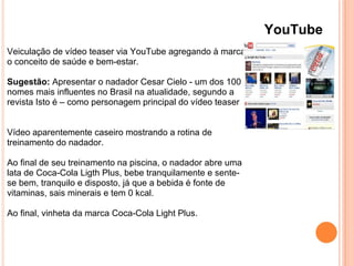 YouTube
Veiculação de vídeo teaser via YouTube agregando à marca
o conceito de saúde e bem-estar.
Sugestão: Apresentar o nadador Cesar Cielo - um dos 100
nomes mais influentes no Brasil na atualidade, segundo a
revista Isto é – como personagem principal do vídeo teaser
Vídeo aparentemente caseiro mostrando a rotina de
treinamento do nadador.
Ao final de seu treinamento na piscina, o nadador abre uma
lata de Coca-Cola Ligth Plus, bebe tranquilamente e sente-
se bem, tranquilo e disposto, já que a bebida é fonte de
vitaminas, sais minerais e tem 0 kcal.
Ao final, vinheta da marca Coca-Cola Light Plus.
 