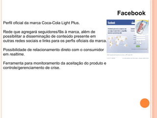 Facebook
Perfil oficial da marca Coca-Cola Light Plus.
Rede que agregará seguidores/fãs à marca, além de
possibilitar a disseminação de conteúdo presente em
outras redes sociais e links para os perfis oficiais da marca.
Possibilidade de relacionamento direto com o consumidor
em realtime.
Ferramenta para monitoramento da aceitação do produto e
controle/gerenciamento de crise.
 