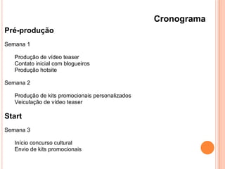 Cronograma
Pré-produção
Semana 1
Produção de vídeo teaser
Contato inicial com blogueiros
Produção hotsite
Semana 2
Produção de kits promocionais personalizados
Veiculação de vídeo teaser
Start
Semana 3
Início concurso cultural
Envio de kits promocionais
 