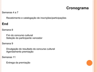 Cronograma
Semanas 4 a 7
Recebimento e catalogação de inscrições/participações
End
Semana 8
Fim do concurso cultural
Seleção do participante vencedor
Semana 9
Divulgação do resultado do concurso cultural
Agendamento premiação
Semanas 11
Entrega da premiação
 