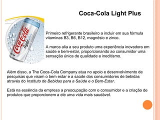 Coca-Cola Light Plus
Primeiro refrigerante brasileiro a incluir em sua fórmula
vitaminas B3, B6, B12, magnésio e zinco.
A marca alia a seu produto uma experiência inovadora em
saúde e bem-estar, proporcionando ao consumidor uma
sensação única de qualidade e ineditismo.
Além disso, a The Coca-Cola Company atua no apoio e desenvolvimento de
pesquisas que visam o bem estar e a saúde dos consumidores de bebidas
através do Instituto de Bebidas para a Saúde e o Bem-Estar.
Está na essência da empresa a preocupação com o consumidor e a criação de
produtos que proporcionem a ele uma vida mais saudável.
 